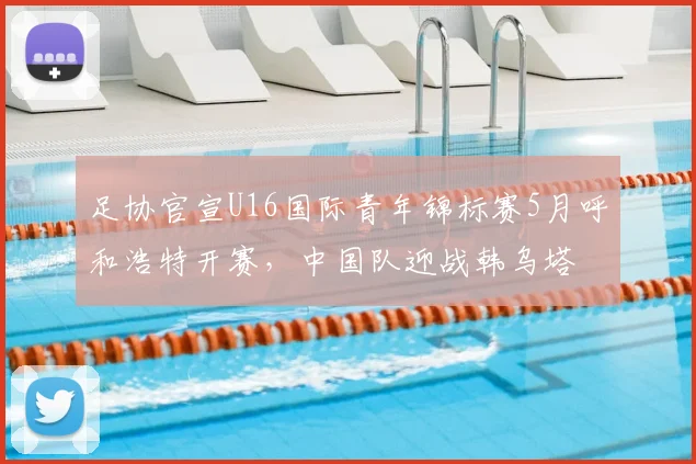 足协官宣U16国际青年锦标赛5月呼和浩特开赛,中国队迎战韩乌塔