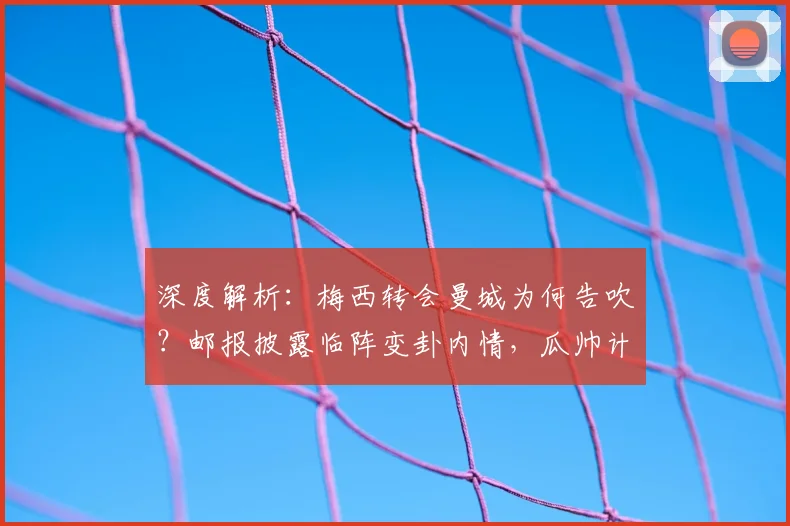 深度解析：梅西转会曼城为何告吹？邮报披露临阵变卦内情，瓜帅计划受挫始末