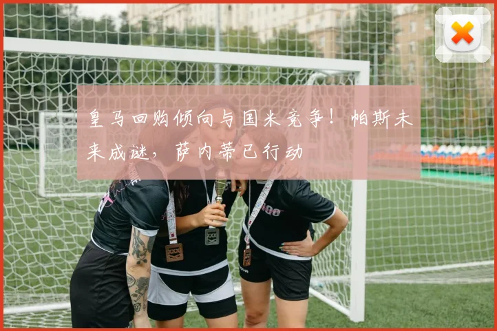 皇马回购倾向与国米竞争!帕斯未来成谜,萨内蒂已行动
