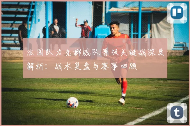 法国队力克挪威队晋级关键战深度解析:战术复盘与赛事回顾