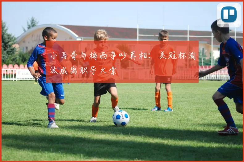 小马哥与梅西争吵真相:美冠杯淘汰成离职导火索
