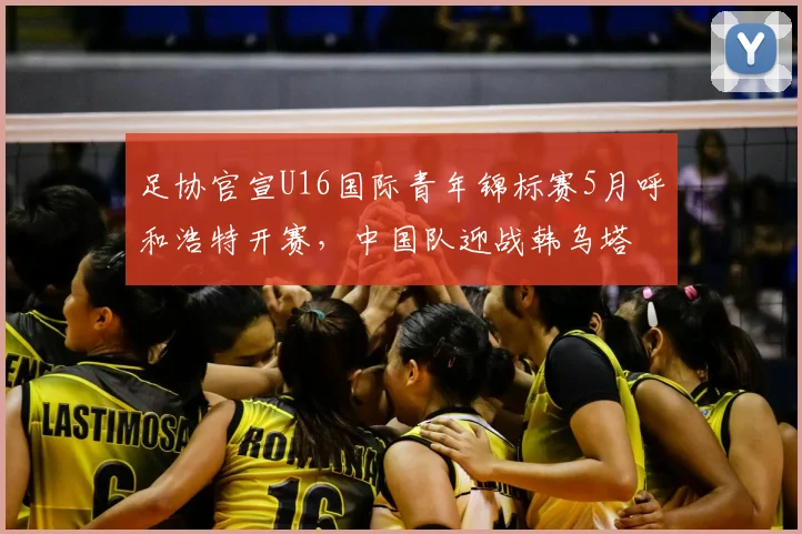 足协官宣U16国际青年锦标赛5月呼和浩特开赛，中国队迎战韩乌塔