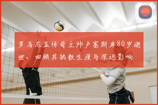 罗马尼亚传奇主帅卢塞斯库80岁逝世，回顾其执教生涯与深远影响