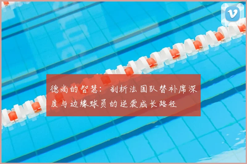 德尚的智慧：剖析法国队替补席深度与边缘球员的逆袭成长路径
