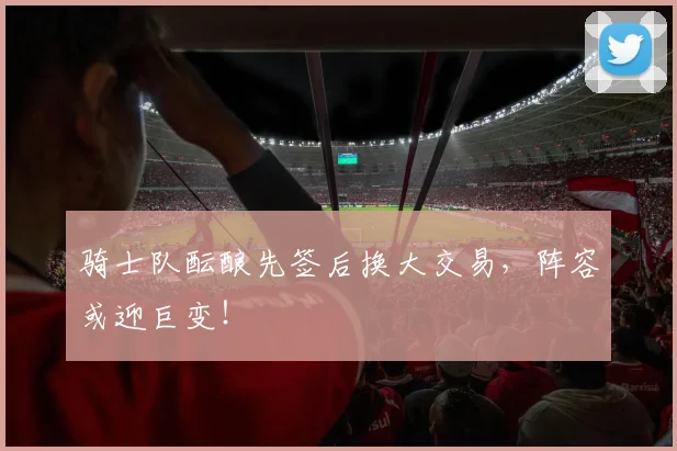 骑士队酝酿先签后换大交易,阵容或迎巨变!