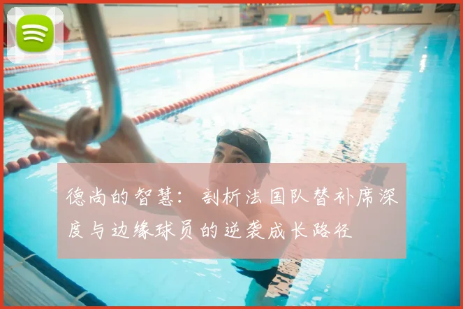 德尚的智慧：剖析法国队替补席深度与边缘球员的逆袭成长路径