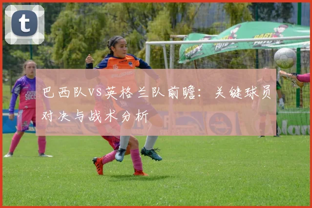 巴西队vs英格兰队前瞻:关键球员对决与战术分析