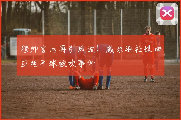 穆帅言论再引风波!威尔逊社媒回应绝平球被吹事件