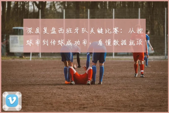 深度复盘西班牙队关键比赛：从控球率到传球成功率，看懂数据就读懂了斗牛士军团