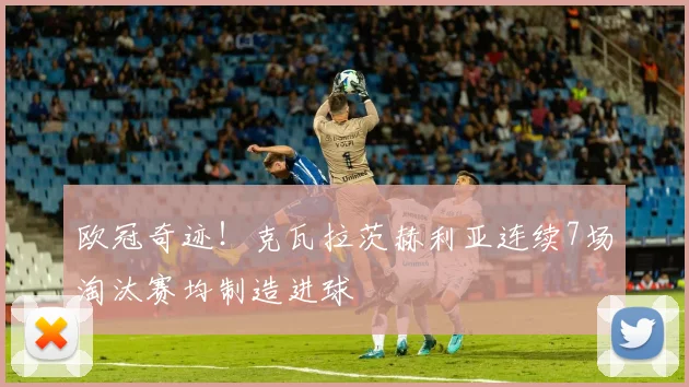 欧冠奇迹!克瓦拉茨赫利亚连续7场淘汰赛均制造进球